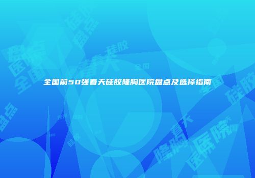 全国前50强春天硅胶隆胸医院盘点及选择指南