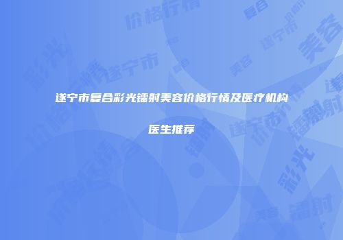 遂宁市复合彩光镭射美容价格行情及医疗机构医生推荐