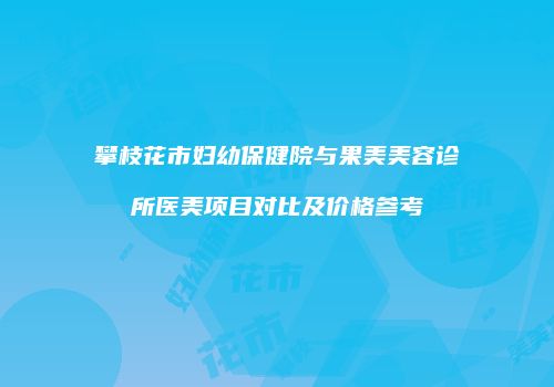 攀枝花市妇幼保健院与果美美容诊所医美项目对比及价格参考