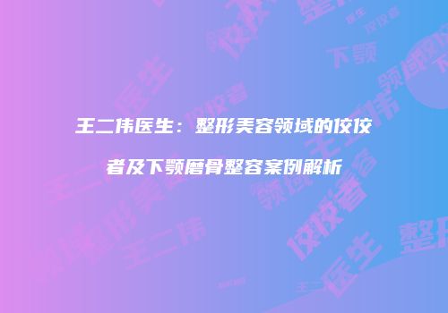 王二伟医生：整形美容领域的佼佼者及下颚磨骨整容案例解析