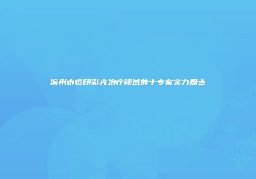 滨州市痘印彩光治疗领域前十专家实力盘点
