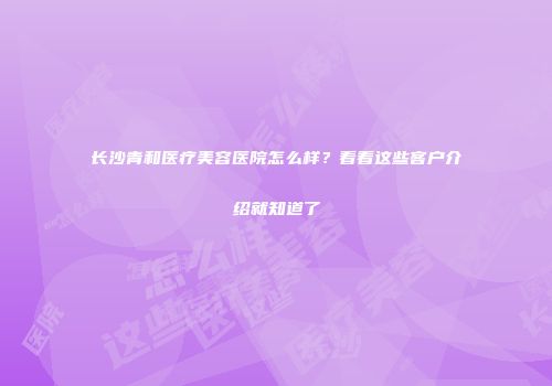 长沙青和医疗美容医院怎么样？看看这些客户介绍就知道了