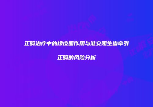 正畸治疗中的橡皮圈作用与淮安阻生齿牵引正畸的风险分析