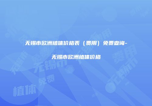 无锡市欧洲植体价格表（费用）免费查询-无锡市欧洲植体价格