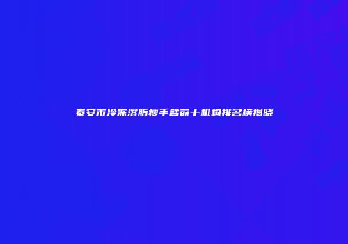 泰安市冷冻溶脂瘦手臂前十机构排名榜揭晓