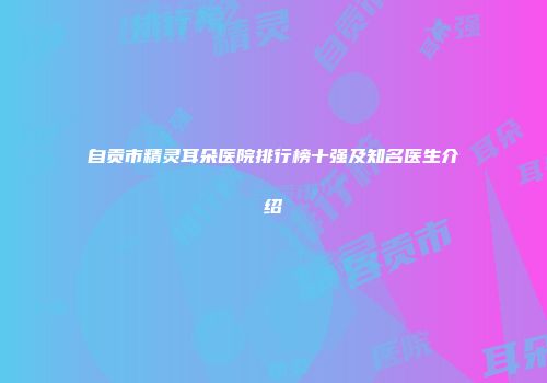 自贡市精灵耳朵医院排行榜十强及知名医生介绍