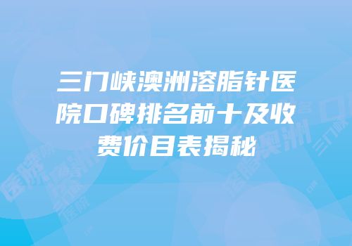 三门峡澳洲溶脂针医院口碑排名前十及收费价目表揭秘
