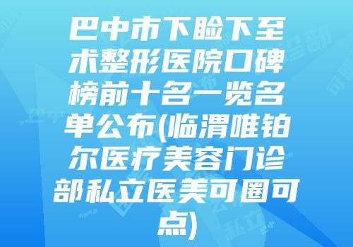 巴中市下睑下至术整形医院口碑榜前十名一览名单公布(临渭唯铂尔医疗美容门诊部私立医美可圈可点)