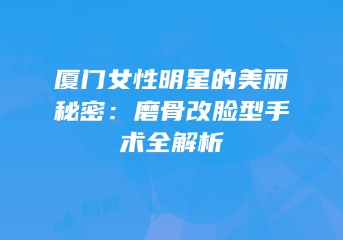 厦门女性明星的美丽秘密：磨骨改脸型手术全解析