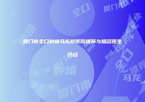 厦门市全口种植马龙桥医院推荐与知名医生介绍