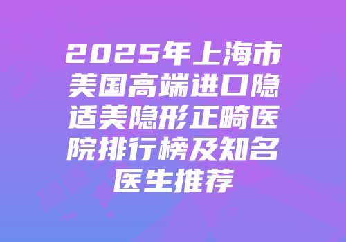 2025年上海市美国高端进口隐适美隐形正畸医院排行榜及知名医生推荐