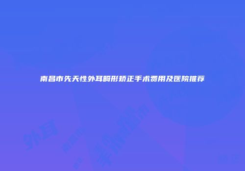 南昌市先天性外耳畸形矫正手术费用及医院推荐