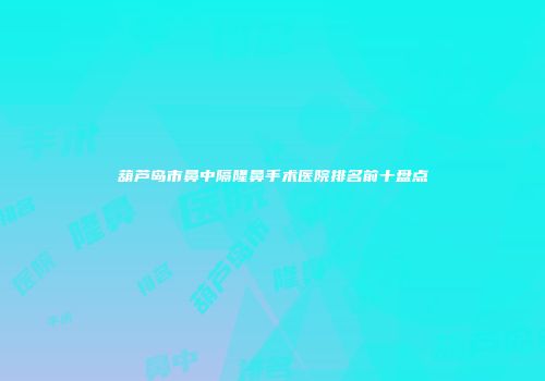 葫芦岛市鼻中隔隆鼻手术医院排名前十盘点