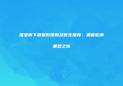 淮安市下颚整形医院及医生推荐：美丽轮廓重塑之旅