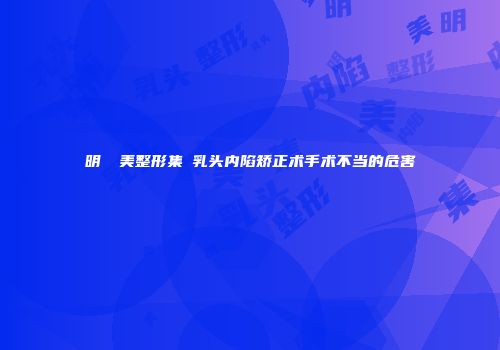 明錦醫美整形集團乳头内陷矫正术手术不当的危害