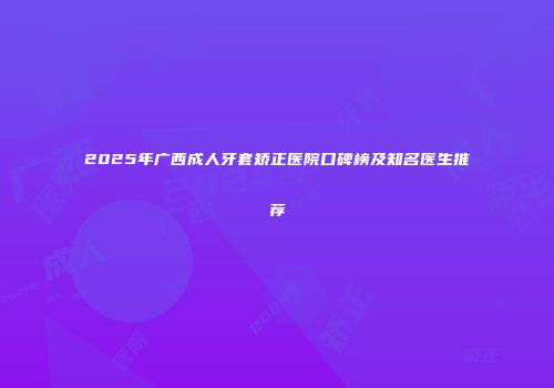2025年广西成人牙套矫正医院口碑榜及知名医生推荐