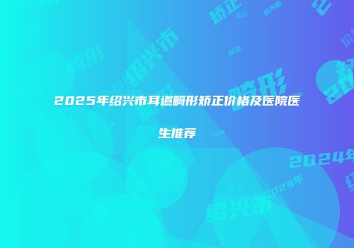 2025年绍兴市耳道畸形矫正价格及医院医生推荐