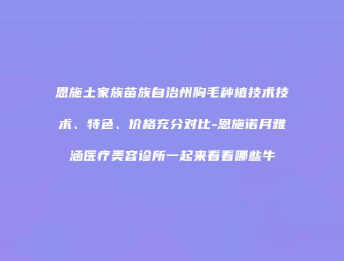恩施土家族苗族自治州胸毛种植技术技术、特色、价格充分对比-恩施诺月雅涵医疗美容诊所一起来看看哪些牛