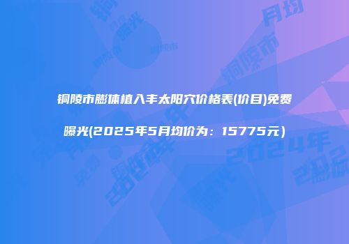 铜陵市膨体植入丰太阳穴价格表(价目)免费曝光(2025年5月均价为：15775元）