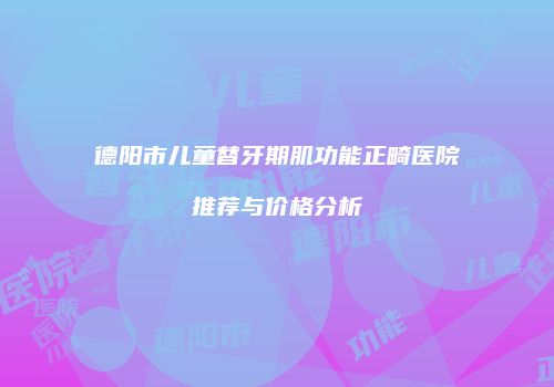 德阳市儿童替牙期肌功能正畸医院推荐与价格分析