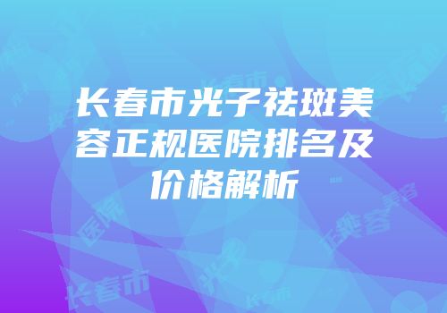 长春市光子祛斑美容正规医院排名及价格解析