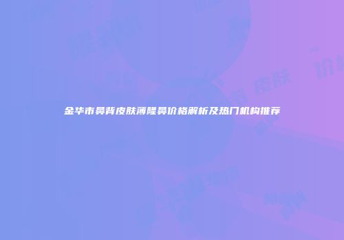 金华市鼻背皮肤薄隆鼻价格解析及热门机构推荐