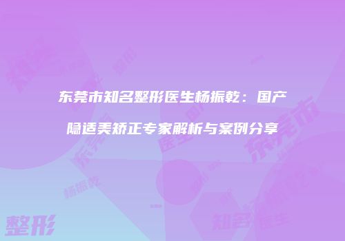 东莞市知名整形医生杨振乾：国产隐适美矫正专家解析与案例分享