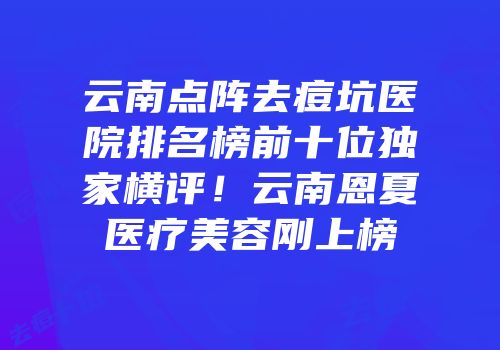云南点阵去痘坑医院排名榜前十位独家横评！云南恩夏医疗美容刚上榜