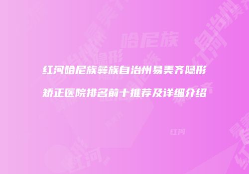 红河哈尼族彝族自治州易美齐隐形矫正医院排名前十推荐及详细介绍