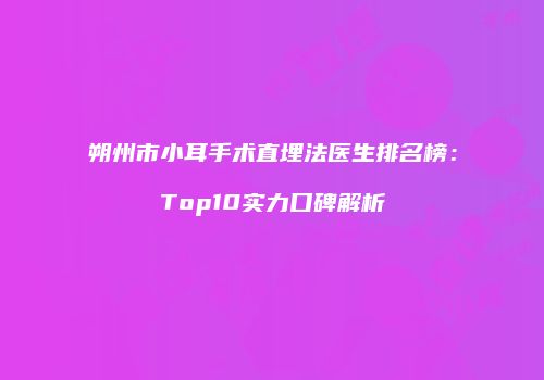 朔州市小耳手术直埋法医生排名榜：Top10实力口碑解析