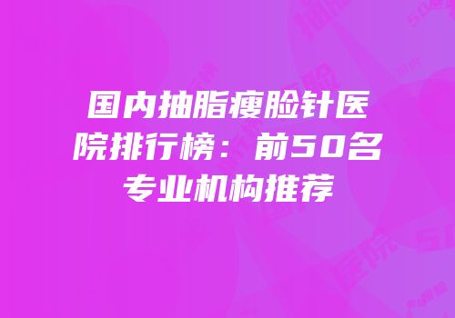 国内抽脂瘦脸针医院排行榜：前50名专业机构推荐