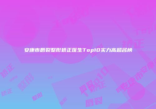 安康市唇裂整形矫正医生Top10实力高超名榜