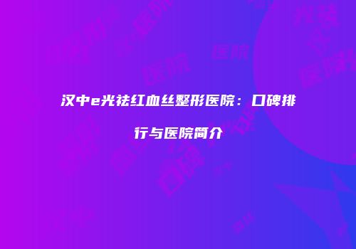 汉中e光祛红血丝整形医院：口碑排行与医院简介