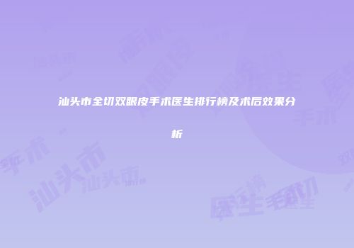汕头市全切双眼皮手术医生排行榜及术后效果分析