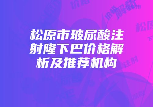 松原市玻尿酸注射隆下巴价格解析及推荐机构