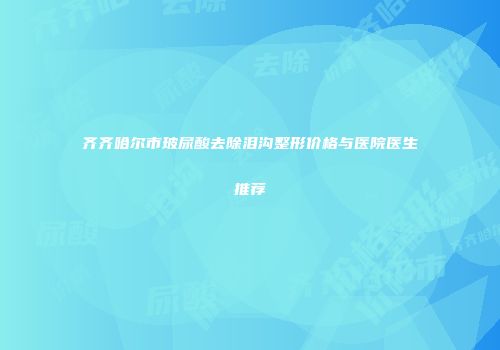 齐齐哈尔市玻尿酸去除泪沟整形价格与医院医生推荐