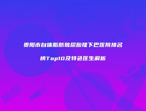 贵阳市自体脂肪玻尿酸隆下巴医院排名榜Top10及特色医生解析