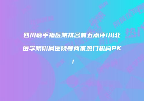 四川瘦手指医院排名前五点评!川北医学院附属医院等两家热门机构PK！