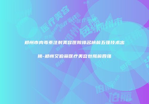 郑州市肉毒素注射美容医院排名榜前五强技术出挑-郑州艾伯丽医疗美容包揽前四强
