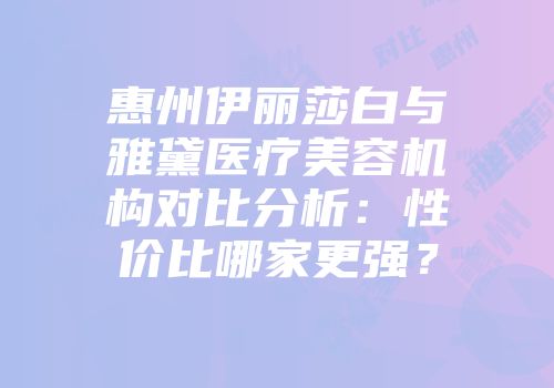 惠州伊丽莎白与雅黛医疗美容机构对比分析：性价比哪家更强？