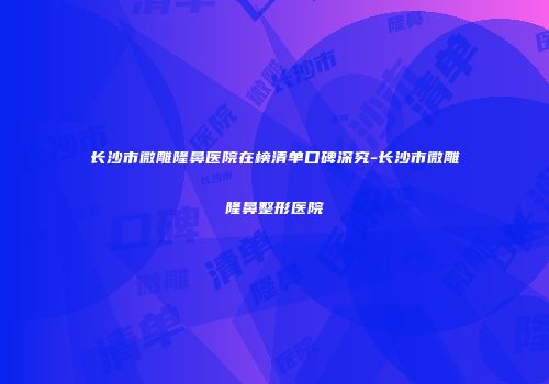长沙市微雕隆鼻医院在榜清单口碑深究-长沙市微雕隆鼻整形医院