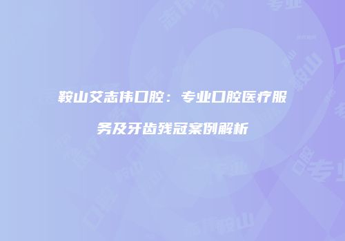 鞍山艾志伟口腔：专业口腔医疗服务及牙齿残冠案例解析