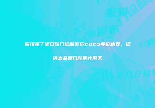 四川莱丁堡口腔门诊部发布2025年价格表，提供高品质口腔医疗服务