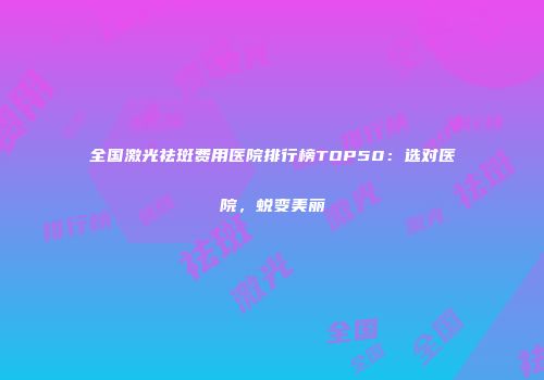 全国激光祛斑费用医院排行榜TOP50：选对医院，蜕变美丽