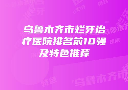 乌鲁木齐市烂牙治疗医院排名前10强及特色推荐