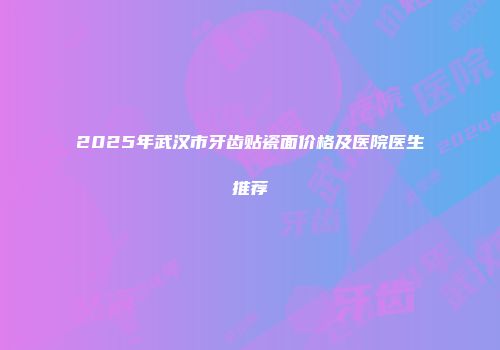 2025年武汉市牙齿贴瓷面价格及医院医生推荐