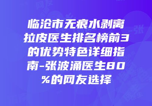 临沧市无痕水剥离拉皮医生排名榜前3的优势特色详细指南-张波涌医生80%的网友选择