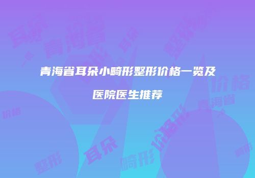 青海省耳朵小畸形整形价格一览及医院医生推荐