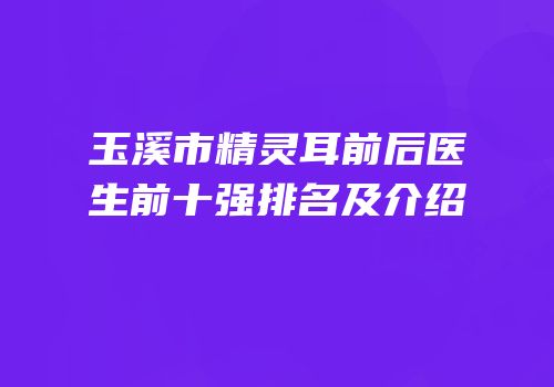 玉溪市精灵耳前后医生前十强排名及介绍