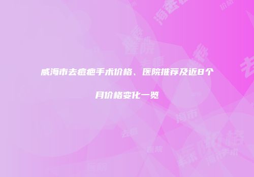 威海市去痘疤手术价格、医院推荐及近8个月价格变化一览
